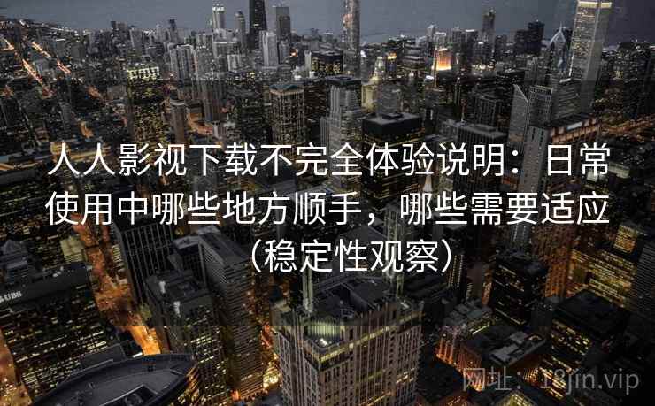 人人影视下载不完全体验说明：日常使用中哪些地方顺手，哪些需要适应（稳定性观察）