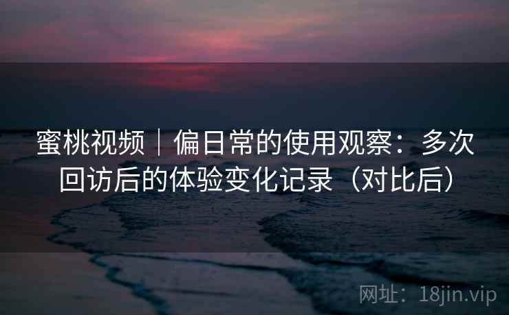 蜜桃视频｜偏日常的使用观察：多次回访后的体验变化记录（对比后）