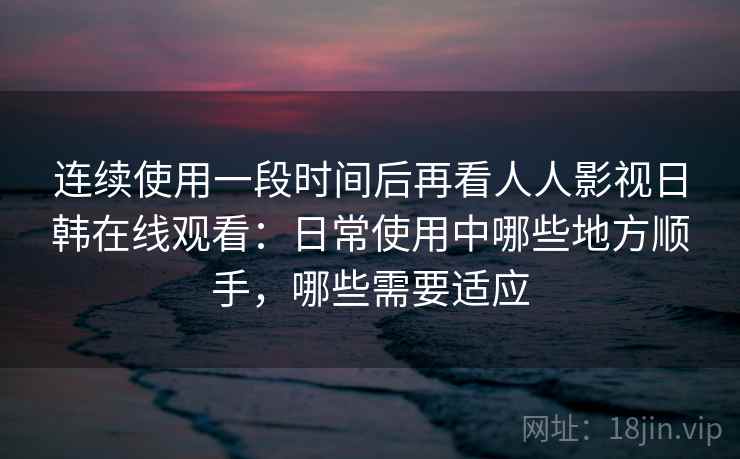 连续使用一段时间后再看人人影视日韩在线观看：日常使用中哪些地方顺手，哪些需要适应