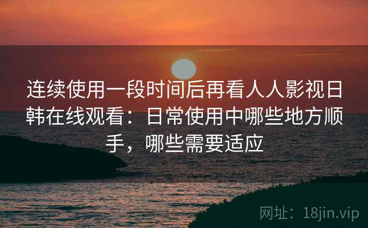 连续使用一段时间后再看人人影视日韩在线观看:日常使用中哪些地方顺手,哪些需要适应 连续使用一段时间后再看人人影视日韩在线观看:日常使用中哪些地方顺手,哪些需要适应