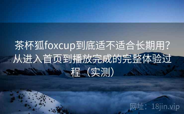 茶杯狐foxcup到底适不适合长期用？从进入首页到播放完成的完整体验过程（实测）