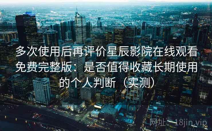 多次使用后再评价星辰影院在线观看免费完整版：是否值得收藏长期使用的个人判断（实测）