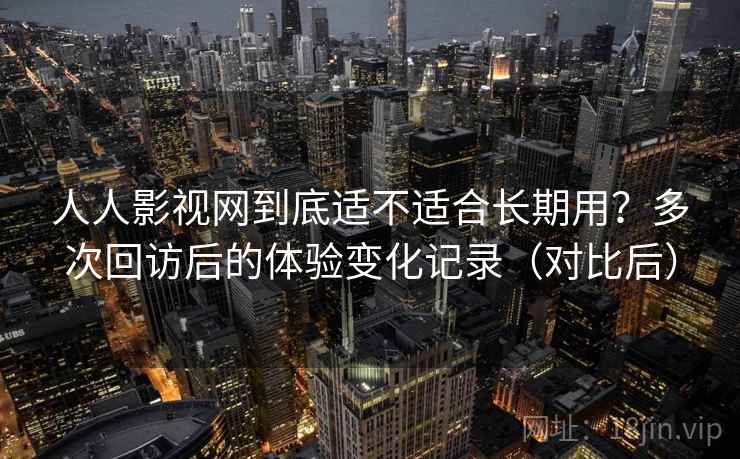 人人影视网到底适不适合长期用？多次回访后的体验变化记录（对比后）
