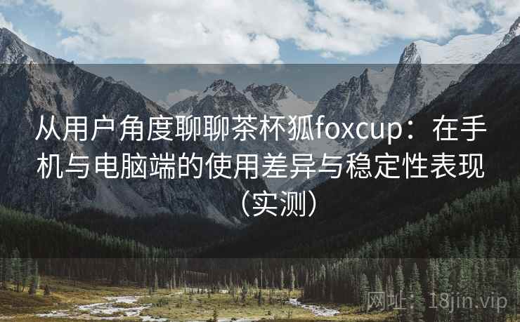 从用户角度聊聊茶杯狐foxcup:在手机与电脑端的使用差异与稳定性表现(实测) 从用户角度聊聊茶杯狐foxcup:在手机与电脑端的使用差异与稳定性表现(实测)