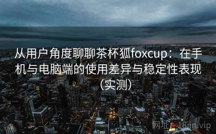 从用户角度聊聊茶杯狐foxcup：在手机与电脑端的使用差异与稳定性表现（实测）