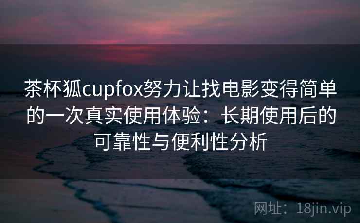茶杯狐cupfox努力让找电影变得简单的一次真实使用体验:长期使用后的可靠性与便利性分析 茶杯狐cupfox努力让找电影变得简单的一次真实使用体验:长期使用后的可靠性与便利性分析