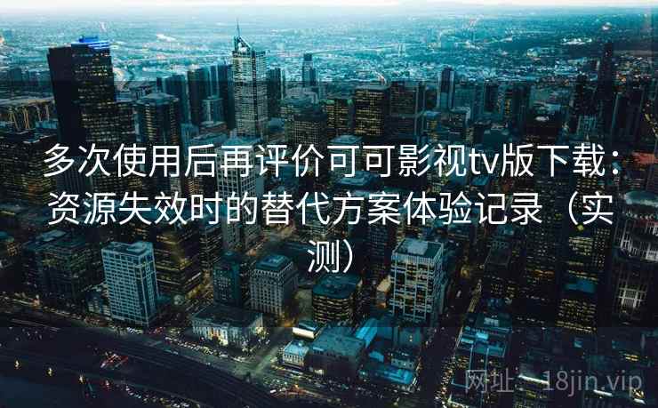 多次使用后再评价可可影视tv版下载：资源失效时的替代方案体验记录（实测）