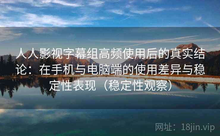 人人影视字幕组高频使用后的真实结论：在手机与电脑端的使用差异与稳定性表现（稳定性观察）