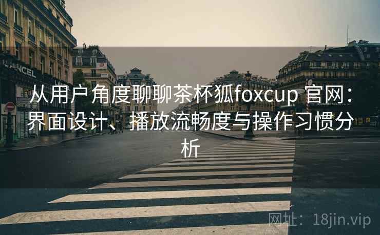 从用户角度聊聊茶杯狐foxcup 官网：界面设计、播放流畅度与操作习惯分析