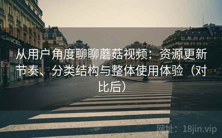 从用户角度聊聊蘑菇视频：资源更新节奏、分类结构与整体使用体验（对比后）