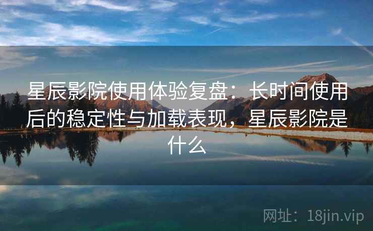 星辰影院使用体验复盘：长时间使用后的稳定性与加载表现，星辰影院是什么