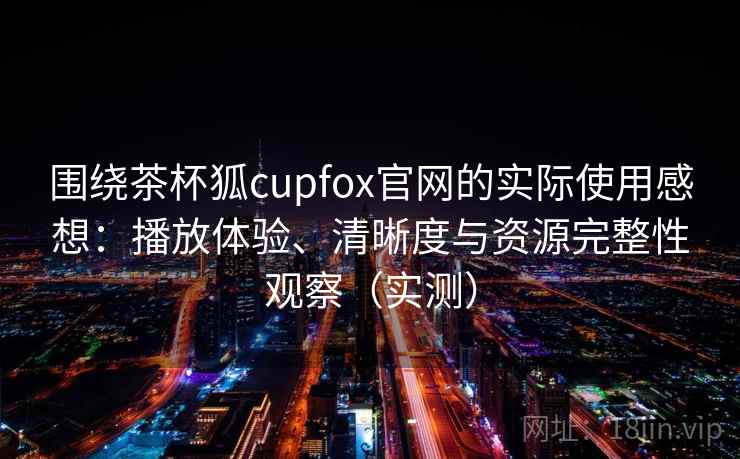 围绕茶杯狐cupfox官网的实际使用感想：播放体验、清晰度与资源完整性观察（实测）