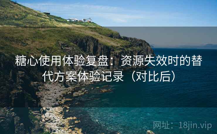 糖心使用体验复盘：资源失效时的替代方案体验记录（对比后）
