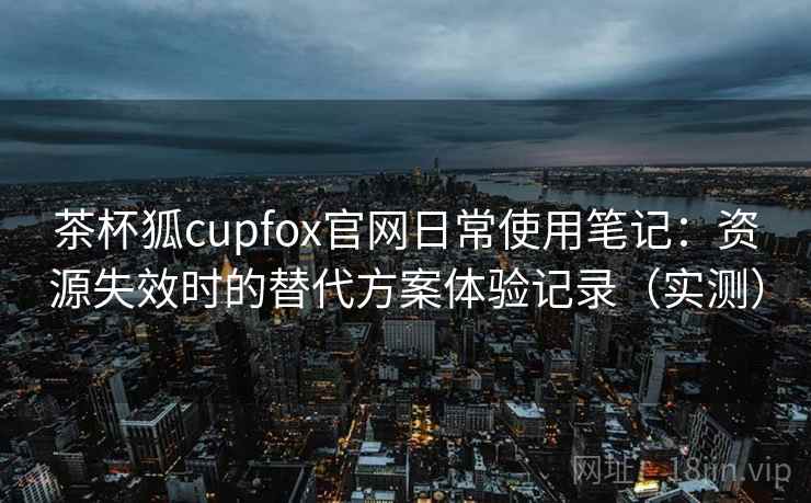 茶杯狐cupfox官网日常使用笔记：资源失效时的替代方案体验记录（实测）