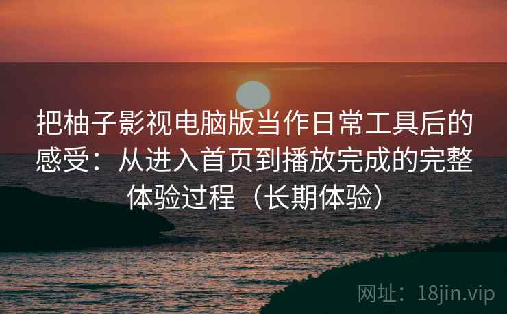 把柚子影视电脑版当作日常工具后的感受：从进入首页到播放完成的完整体验过程（长期体验）