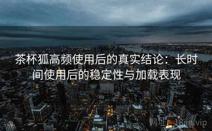 茶杯狐高频使用后的真实结论：长时间使用后的稳定性与加载表现