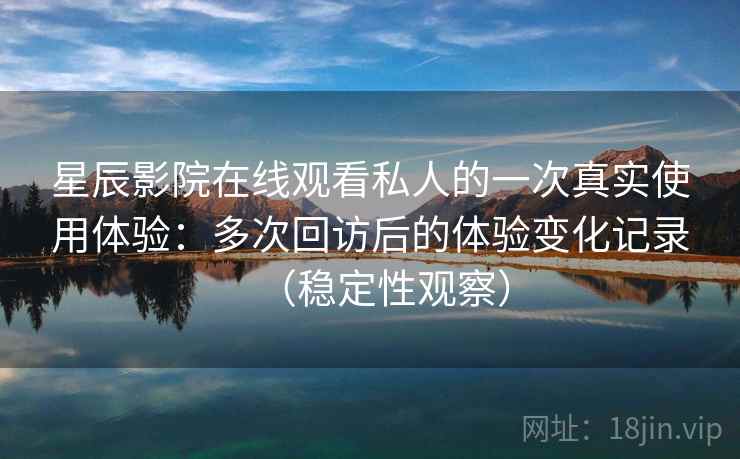 星辰影院在线观看私人的一次真实使用体验：多次回访后的体验变化记录（稳定性观察）