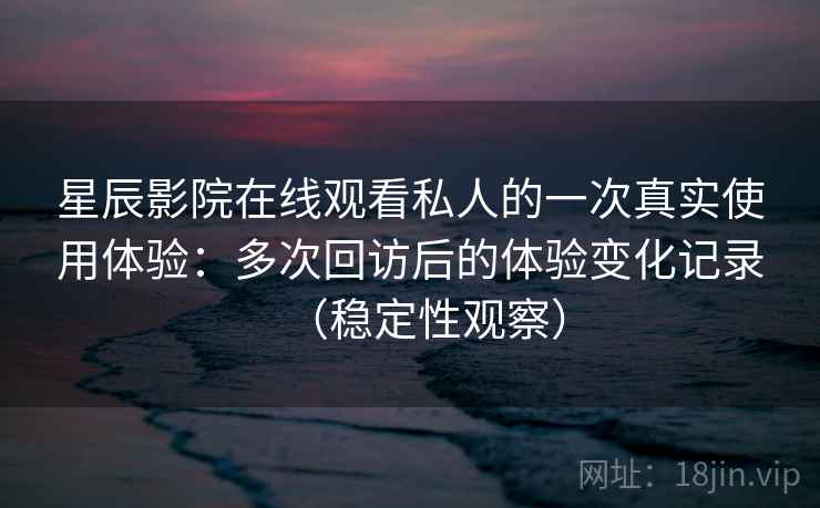 星辰影院在线观看私人的一次真实使用体验：多次回访后的体验变化记录（稳定性观察）