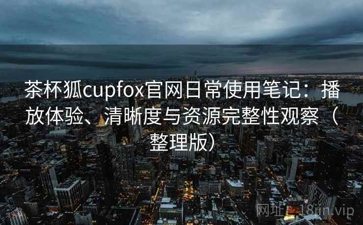 茶杯狐cupfox官网日常使用笔记：播放体验、清晰度与资源完整性观察（整理版）