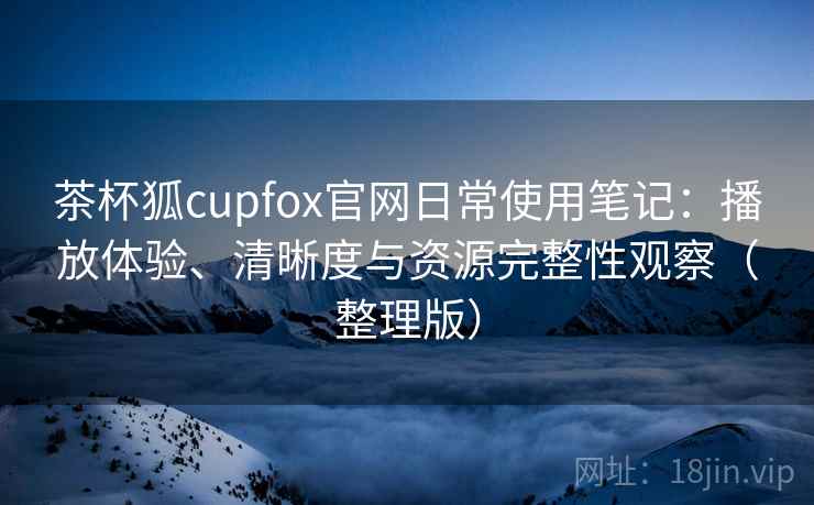 茶杯狐cupfox官网日常使用笔记：播放体验、清晰度与资源完整性观察（整理版）