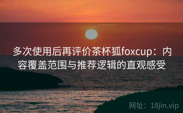 多次使用后再评价茶杯狐foxcup：内容覆盖范围与推荐逻辑的直观感受