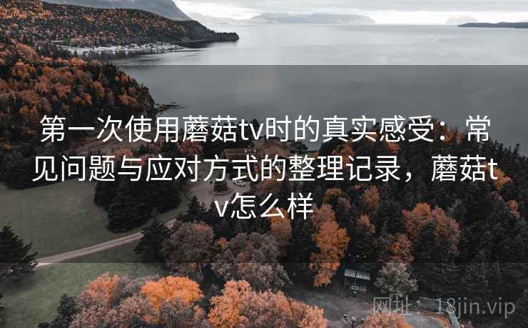 第一次使用蘑菇tv时的真实感受：常见问题与应对方式的整理记录，蘑菇tv怎么样