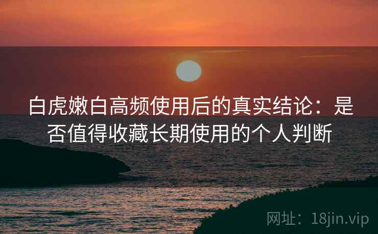 白虎嫩白高频使用后的真实结论：是否值得收藏长期使用的个人判断