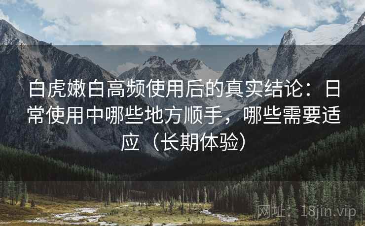 白虎嫩白高频使用后的真实结论：日常使用中哪些地方顺手，哪些需要适应（长期体验）