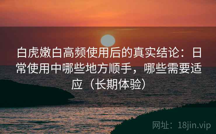 白虎嫩白高频使用后的真实结论：日常使用中哪些地方顺手，哪些需要适应（长期体验）