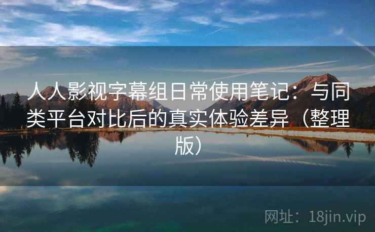 人人影视字幕组日常使用笔记：与同类平台对比后的真实体验差异（整理版）