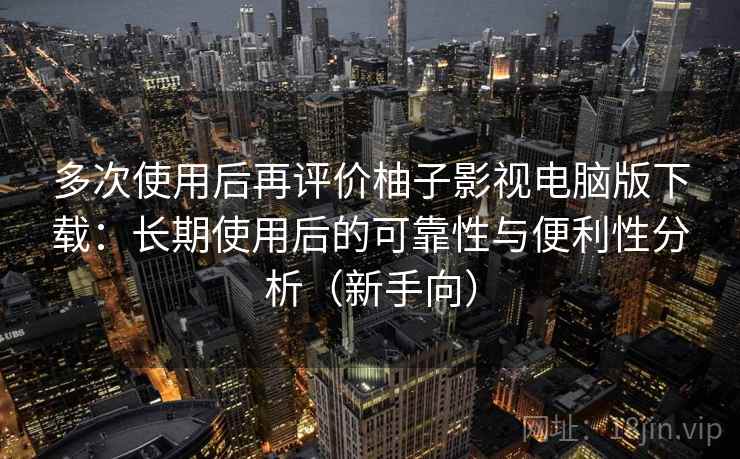 多次使用后再评价柚子影视电脑版下载：长期使用后的可靠性与便利性分析（新手向）