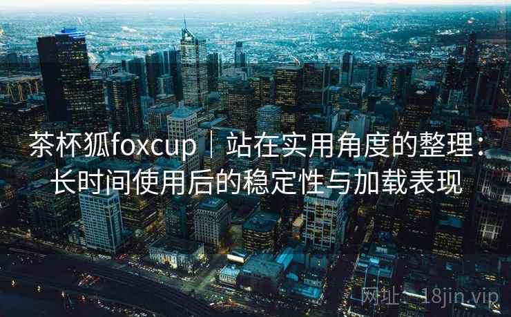 茶杯狐foxcup｜站在实用角度的整理：长时间使用后的稳定性与加载表现