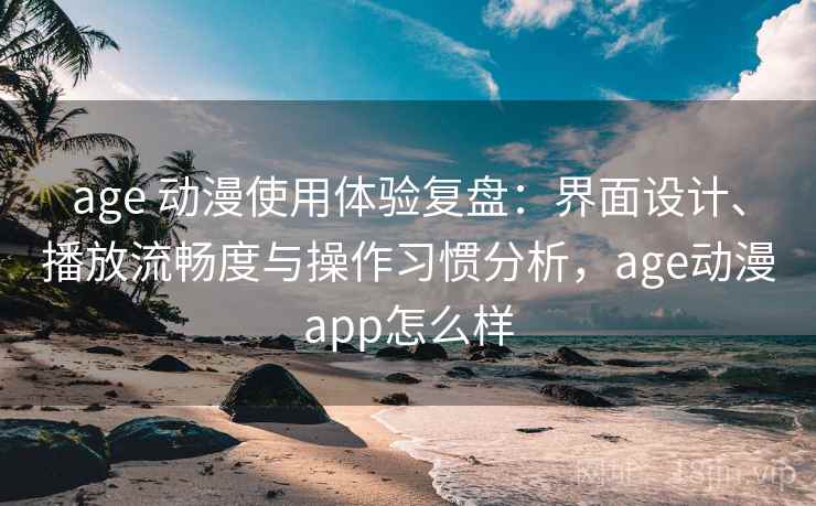 age 动漫使用体验复盘：界面设计、播放流畅度与操作习惯分析，age动漫app怎么样