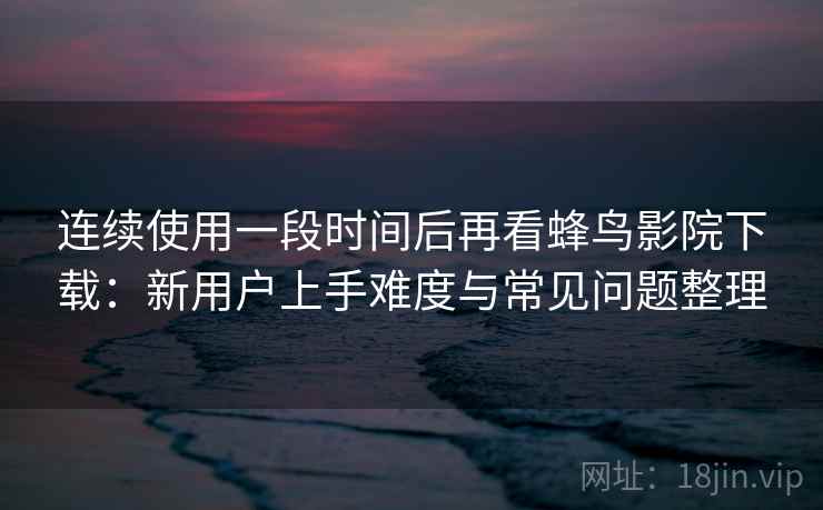 连续使用一段时间后再看蜂鸟影院下载：新用户上手难度与常见问题整理