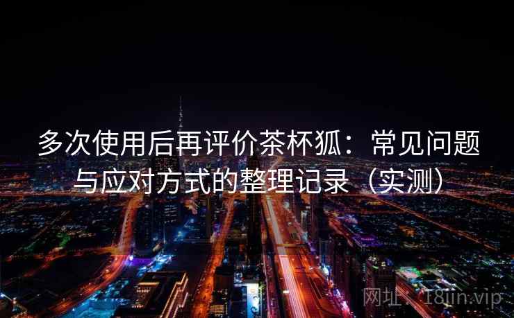 多次使用后再评价茶杯狐：常见问题与应对方式的整理记录（实测）