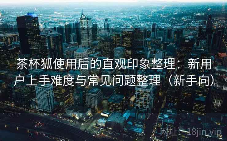 茶杯狐使用后的直观印象整理：新用户上手难度与常见问题整理（新手向）