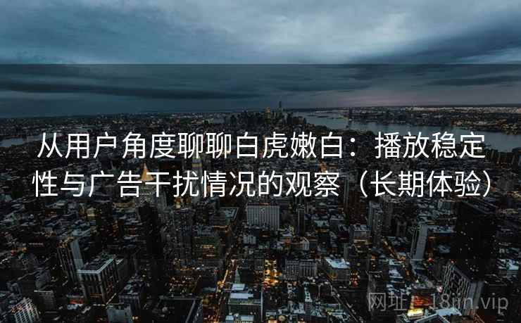 从用户角度聊聊白虎嫩白:播放稳定性与广告干扰情况的观察(长期体验) 从用户角度聊聊白虎嫩白:播放稳定性与广告干扰情况的观察(长期体验)