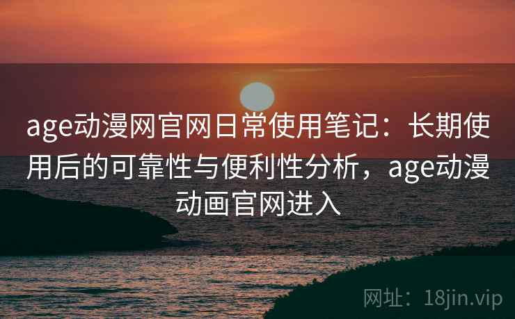 age动漫网官网日常使用笔记：长期使用后的可靠性与便利性分析，age动漫动画官网进入