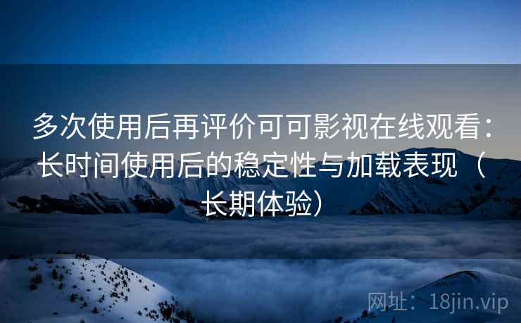 多次使用后再评价可可影视在线观看：长时间使用后的稳定性与加载表现（长期体验）