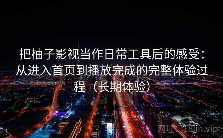 把柚子影视当作日常工具后的感受：从进入首页到播放完成的完整体验过程（长期体验）