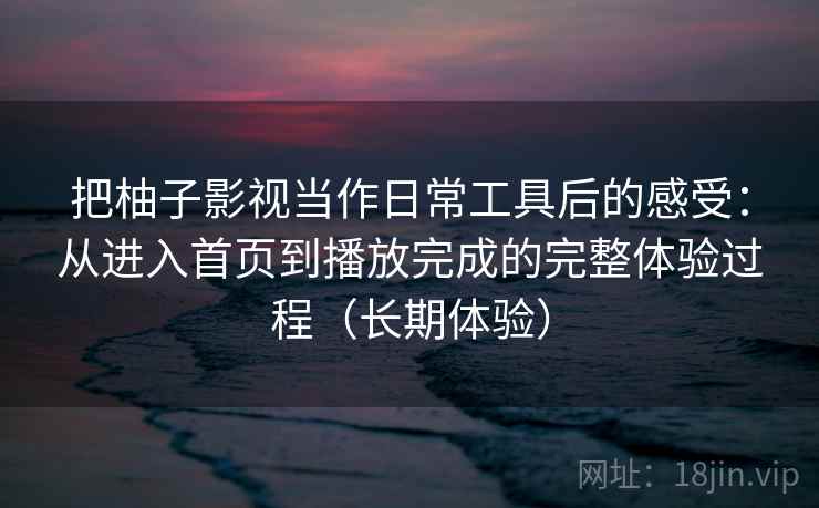 把柚子影视当作日常工具后的感受:从进入首页到播放完成的完整体验过程(长期体验) 把柚子影视当作日常工具后的感受:从进入首页到播放完成的完整体验过程(长期体验)