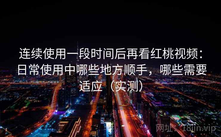 连续使用一段时间后再看红桃视频：日常使用中哪些地方顺手，哪些需要适应（实测）