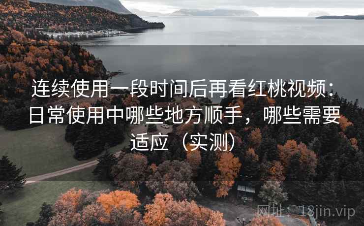 连续使用一段时间后再看红桃视频:日常使用中哪些地方顺手,哪些需要适应(实测) 连续使用一段时间后再看红桃视频:日常使用中哪些地方顺手,哪些需要适应(实测)
