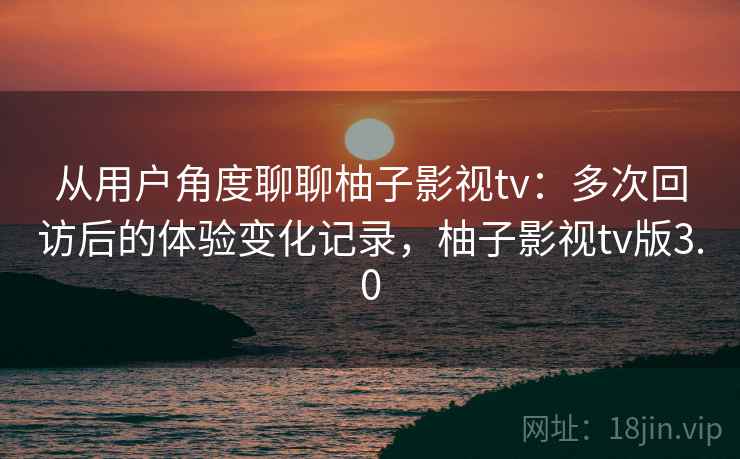 从用户角度聊聊柚子影视tv：多次回访后的体验变化记录，柚子影视tv版3.0