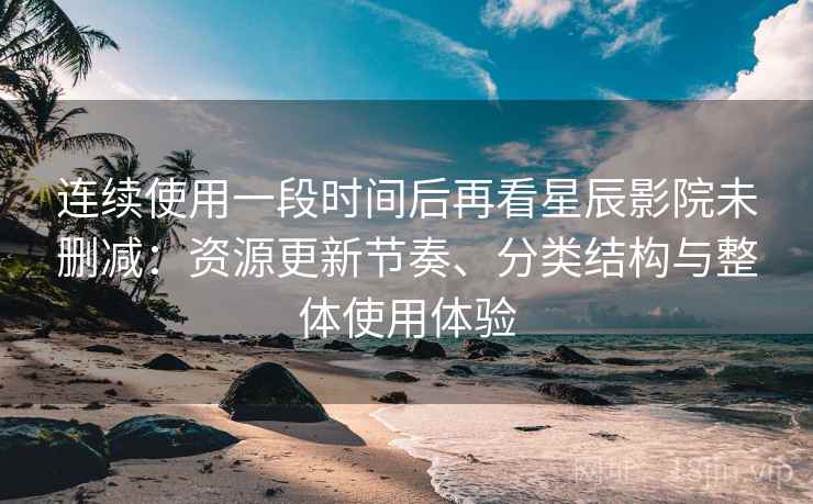 连续使用一段时间后再看星辰影院未删减：资源更新节奏、分类结构与整体使用体验