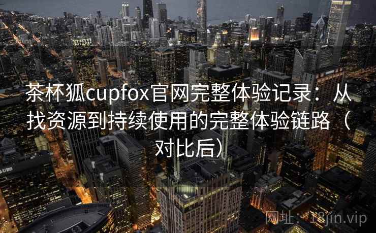 茶杯狐cupfox官网完整体验记录:从找资源到持续使用的完整体验链路(对比后) 茶杯狐cupfox官网完整体验记录:从找资源到持续使用的完整体验链路(对比后)