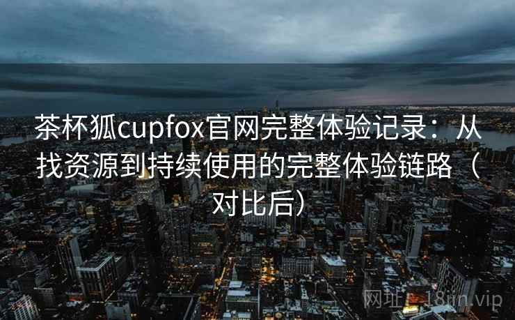 茶杯狐cupfox官网完整体验记录：从找资源到持续使用的完整体验链路（对比后）
