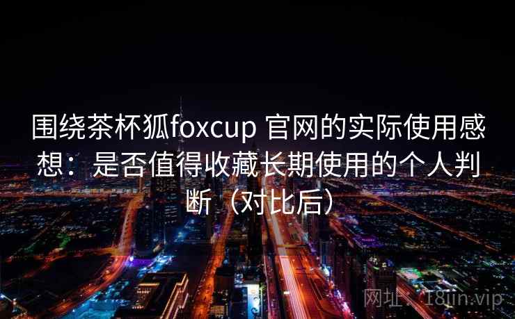 围绕茶杯狐foxcup 官网的实际使用感想：是否值得收藏长期使用的个人判断（对比后）