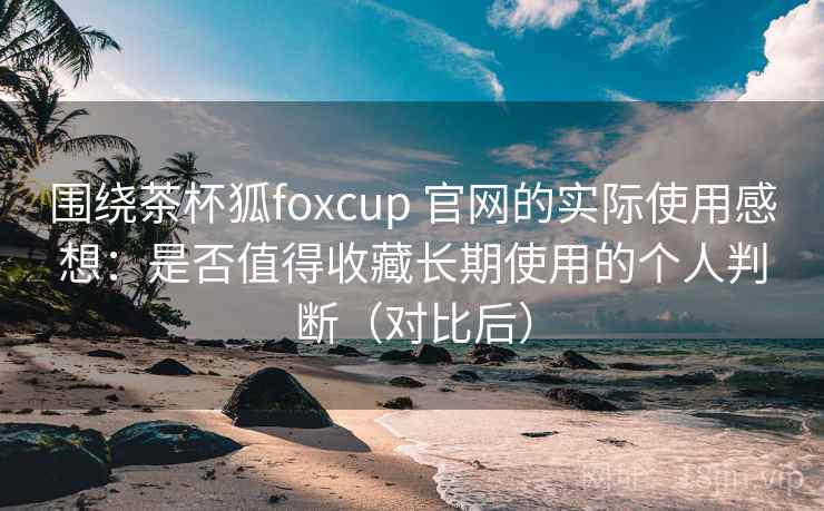 围绕茶杯狐foxcup 官网的实际使用感想:是否值得收藏长期使用的个人判断(对比后) 围绕茶杯狐foxcup 官网的实际使用感想:是否值得收藏长期使用的个人判断(对比后)