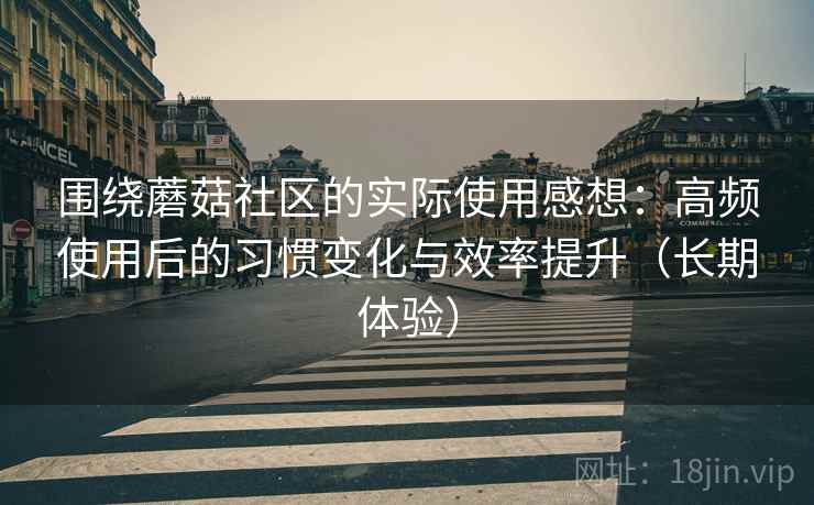 围绕蘑菇社区的实际使用感想：高频使用后的习惯变化与效率提升（长期体验）